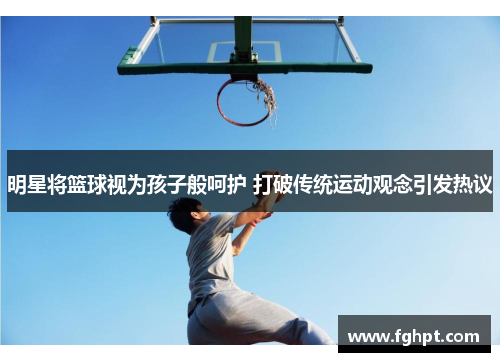 明星将篮球视为孩子般呵护 打破传统运动观念引发热议