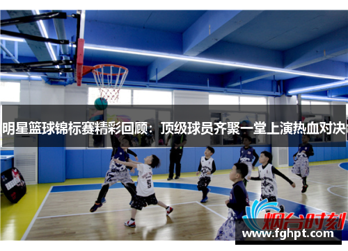 明星篮球锦标赛精彩回顾：顶级球员齐聚一堂上演热血对决