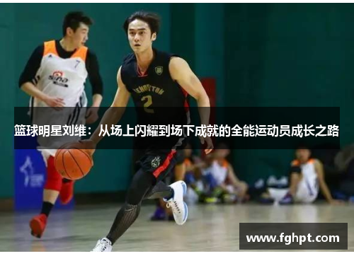 篮球明星刘维：从场上闪耀到场下成就的全能运动员成长之路