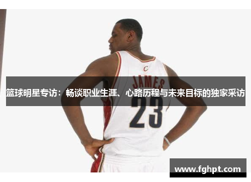篮球明星专访：畅谈职业生涯、心路历程与未来目标的独家采访