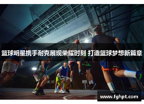 篮球明星携手耐克展现荣耀时刻 打造篮球梦想新篇章