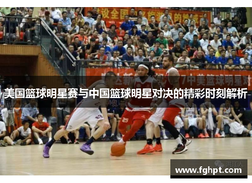 美国篮球明星赛与中国篮球明星对决的精彩时刻解析