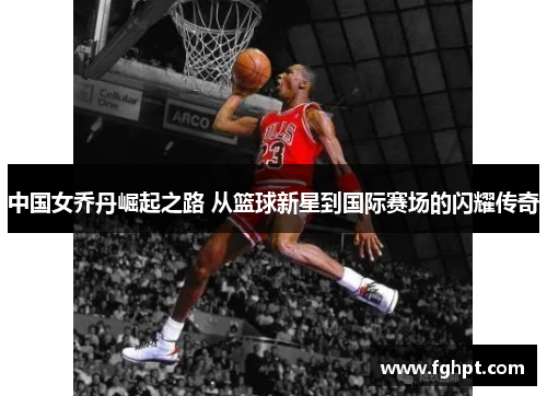 中国女乔丹崛起之路 从篮球新星到国际赛场的闪耀传奇