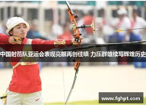 中国射箭队亚运会表现亮眼再创佳绩 力压群雄续写辉煌历史