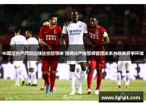 中国足协严厉回应球迷愤怒情绪 强调将严格整顿管理体系并改善赛事环境
