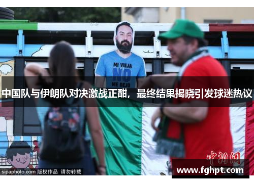 中国队与伊朗队对决激战正酣，最终结果揭晓引发球迷热议