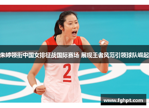 朱婷领衔中国女排征战国际赛场 展现王者风范引领球队崛起