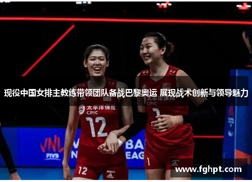 现役中国女排主教练带领团队备战巴黎奥运 展现战术创新与领导魅力